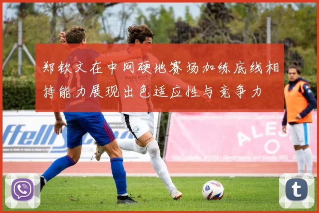 郑钦文在中网硬地赛场加练底线相持能力展现出色适应性与竞争力