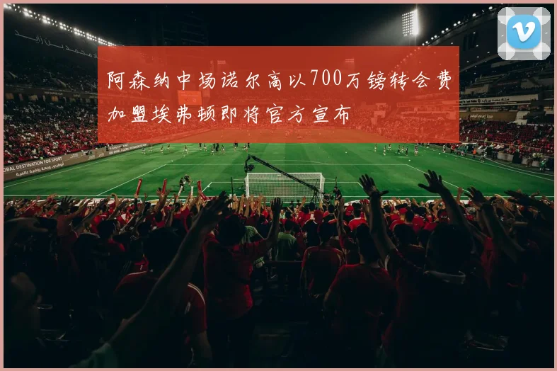 阿森纳中场诺尔高以700万镑转会费加盟埃弗顿即将官方宣布