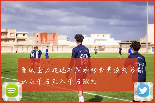 曼城全力追逐布阿迪转会费谈判或达七千万至八千万欧元