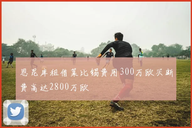 恩昆库租借莱比锡费用300万欧买断费高达2800万欧