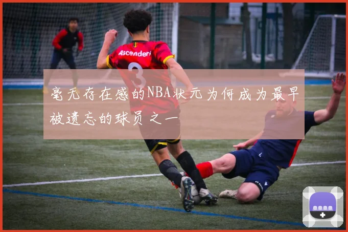 毫无存在感的NBA状元为何成为最早被遗忘的球员之一
